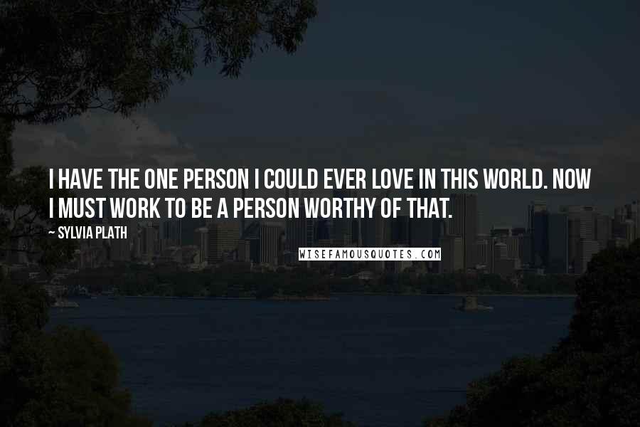 Sylvia Plath Quotes: I have the one person I could ever love in this world. Now I must work to be a person worthy of that.