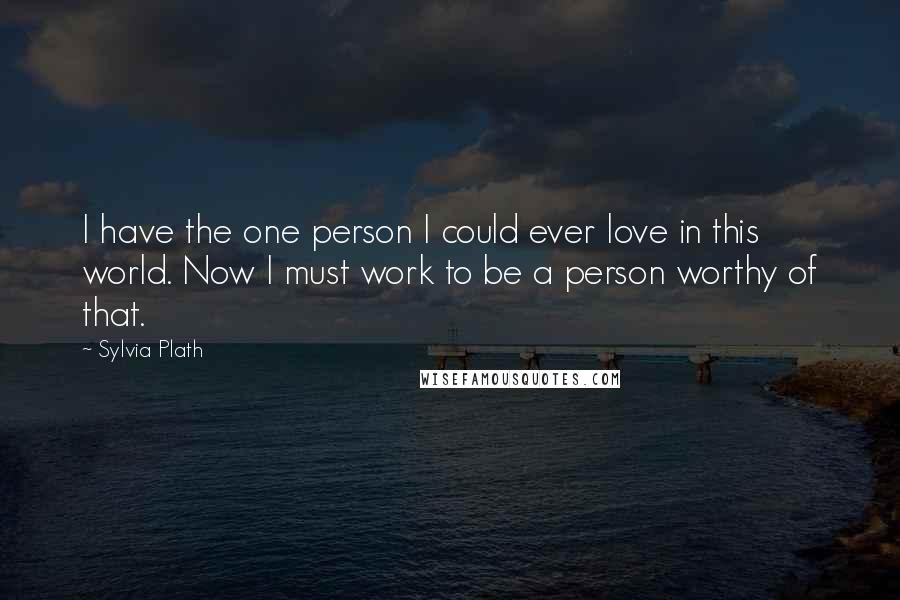 Sylvia Plath Quotes: I have the one person I could ever love in this world. Now I must work to be a person worthy of that.