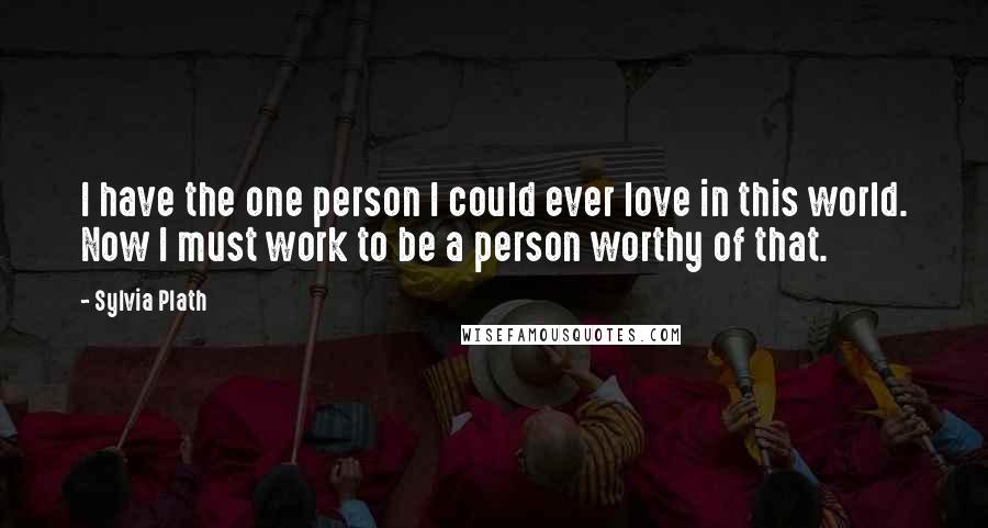 Sylvia Plath Quotes: I have the one person I could ever love in this world. Now I must work to be a person worthy of that.
