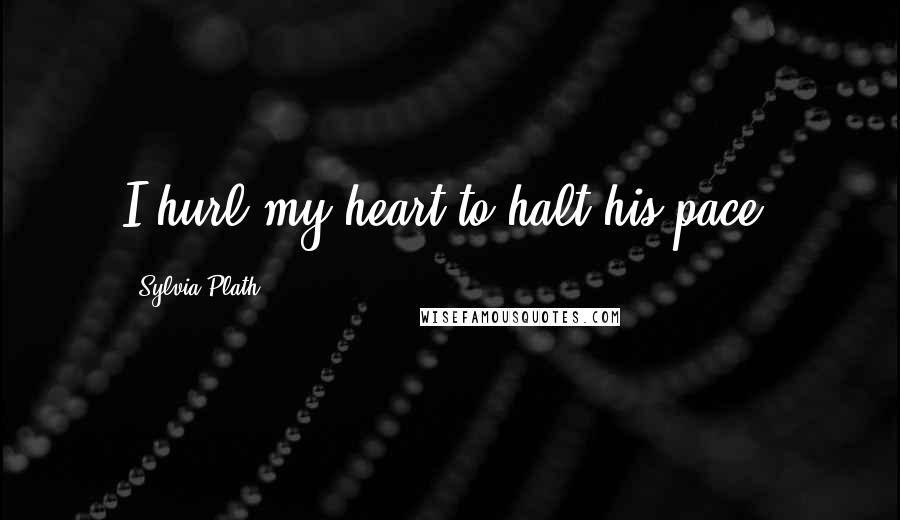 Sylvia Plath Quotes: I hurl my heart to halt his pace.
