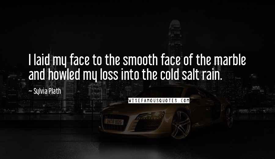 Sylvia Plath Quotes: I laid my face to the smooth face of the marble and howled my loss into the cold salt rain.