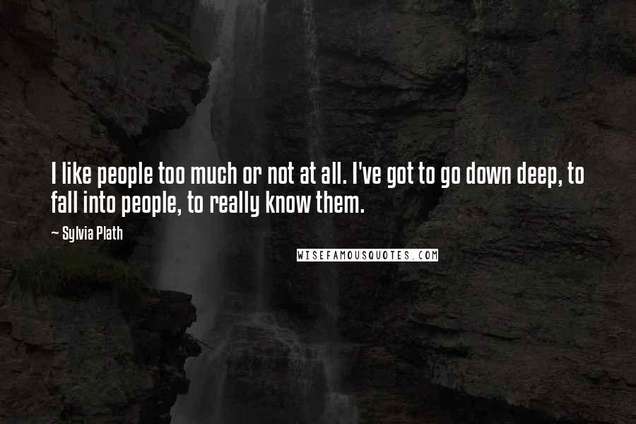 Sylvia Plath Quotes: I like people too much or not at all. I've got to go down deep, to fall into people, to really know them.