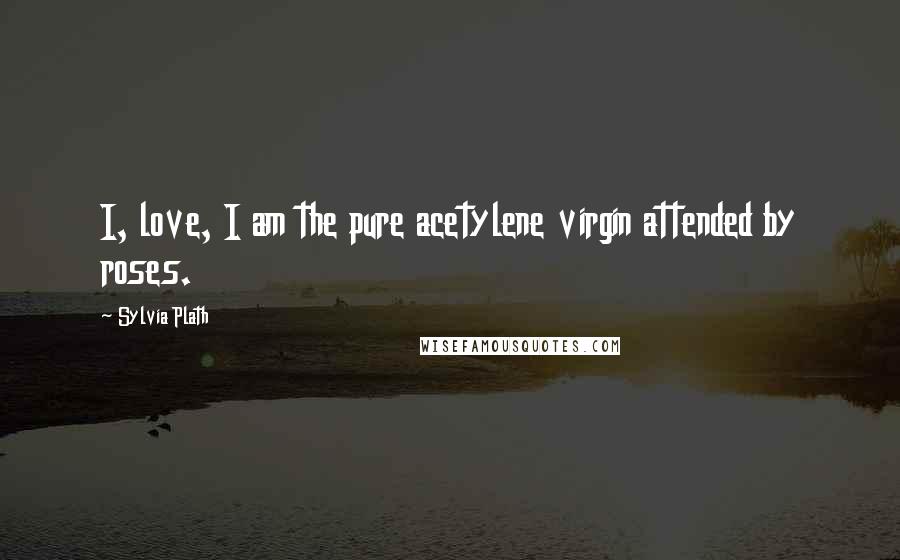 Sylvia Plath Quotes: I, love, I am the pure acetylene virgin attended by roses.