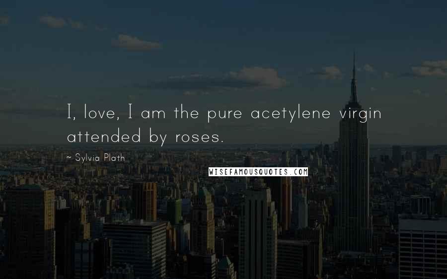 Sylvia Plath Quotes: I, love, I am the pure acetylene virgin attended by roses.