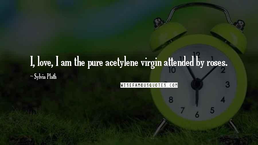 Sylvia Plath Quotes: I, love, I am the pure acetylene virgin attended by roses.