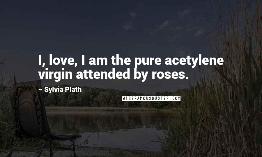 Sylvia Plath Quotes: I, love, I am the pure acetylene virgin attended by roses.