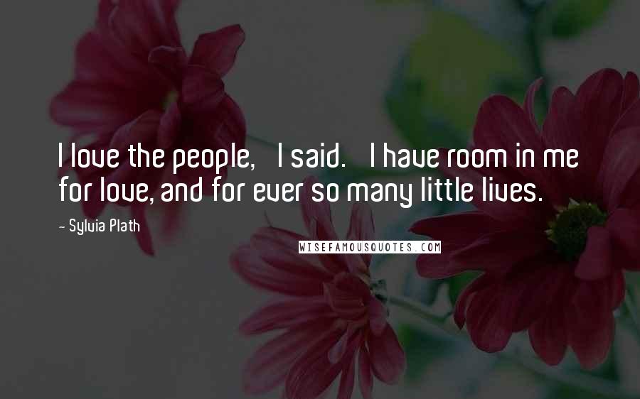Sylvia Plath Quotes: I love the people,' I said. 'I have room in me for love, and for ever so many little lives.