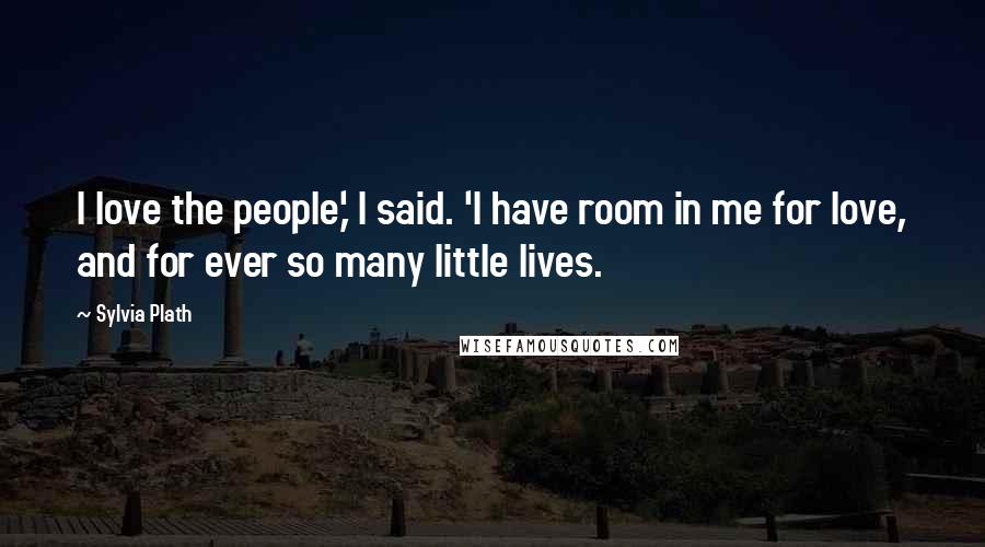 Sylvia Plath Quotes: I love the people,' I said. 'I have room in me for love, and for ever so many little lives.