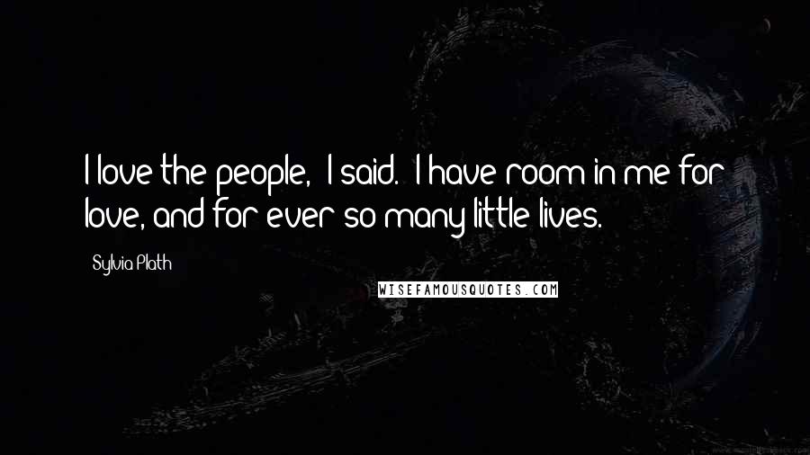 Sylvia Plath Quotes: I love the people,' I said. 'I have room in me for love, and for ever so many little lives.