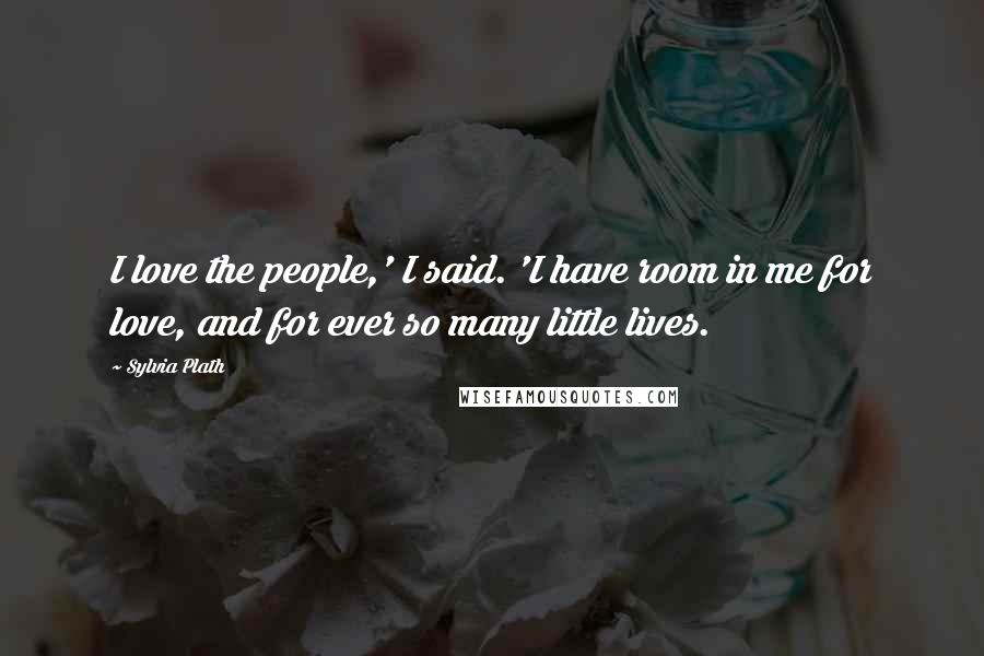 Sylvia Plath Quotes: I love the people,' I said. 'I have room in me for love, and for ever so many little lives.