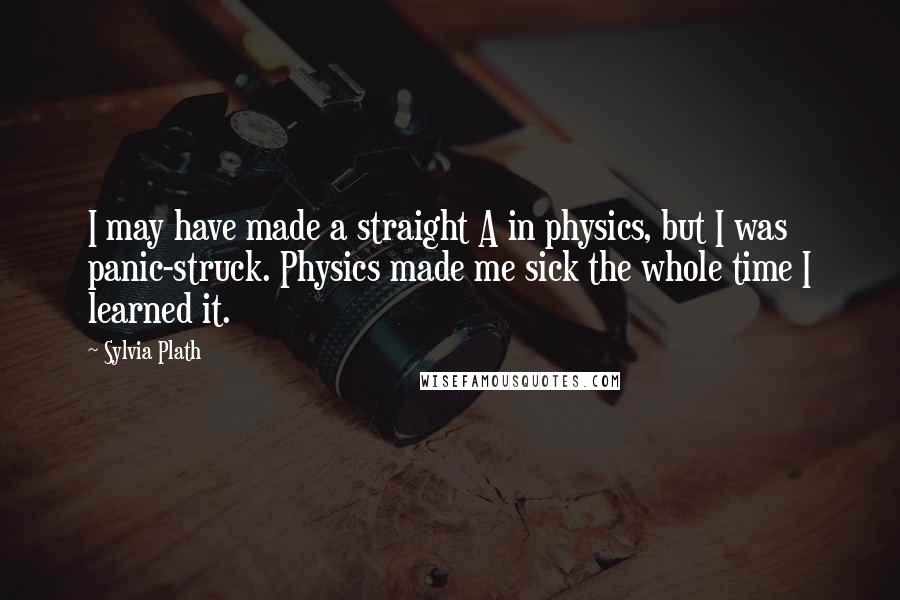 Sylvia Plath Quotes: I may have made a straight A in physics, but I was panic-struck. Physics made me sick the whole time I learned it.