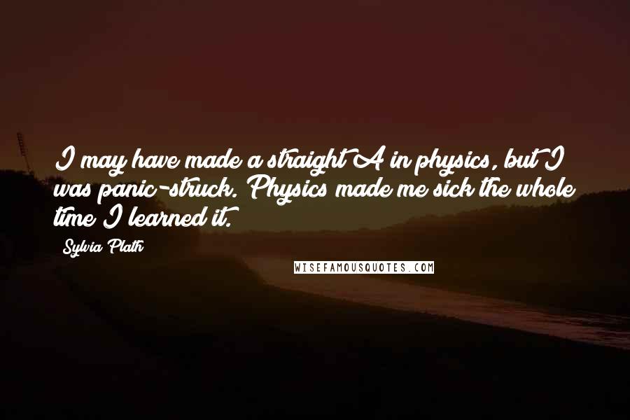 Sylvia Plath Quotes: I may have made a straight A in physics, but I was panic-struck. Physics made me sick the whole time I learned it.