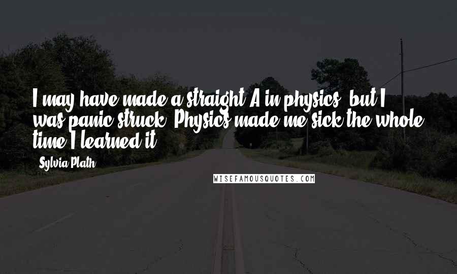 Sylvia Plath Quotes: I may have made a straight A in physics, but I was panic-struck. Physics made me sick the whole time I learned it.