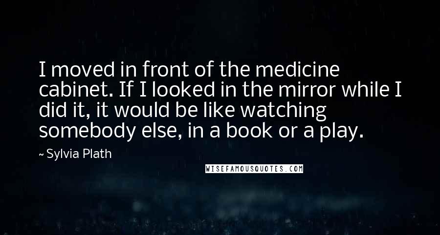 Sylvia Plath Quotes: I moved in front of the medicine cabinet. If I looked in the mirror while I did it, it would be like watching somebody else, in a book or a play.