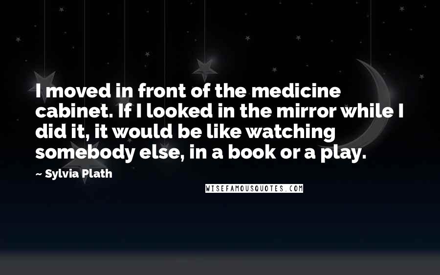 Sylvia Plath Quotes: I moved in front of the medicine cabinet. If I looked in the mirror while I did it, it would be like watching somebody else, in a book or a play.