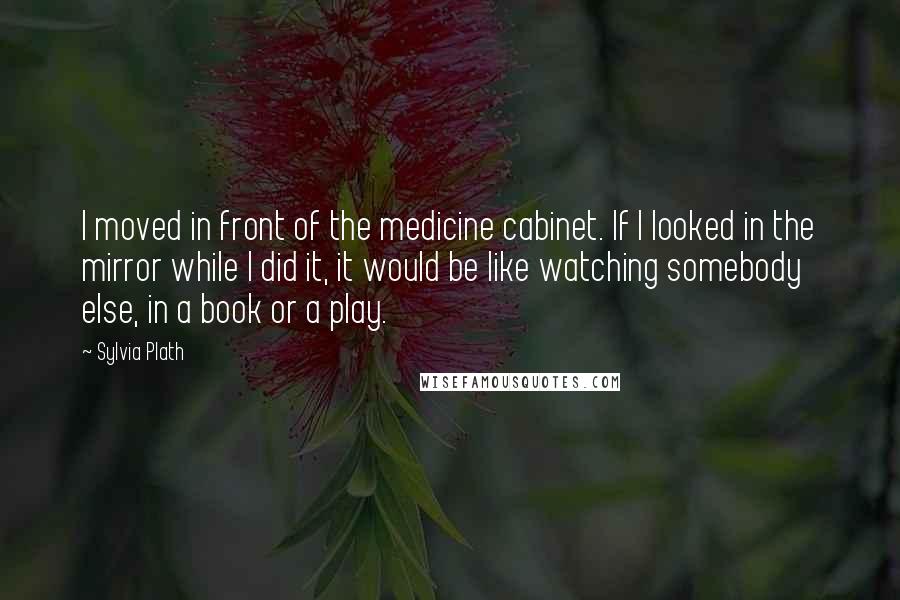 Sylvia Plath Quotes: I moved in front of the medicine cabinet. If I looked in the mirror while I did it, it would be like watching somebody else, in a book or a play.