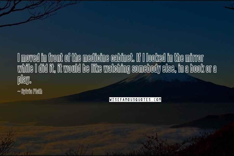 Sylvia Plath Quotes: I moved in front of the medicine cabinet. If I looked in the mirror while I did it, it would be like watching somebody else, in a book or a play.