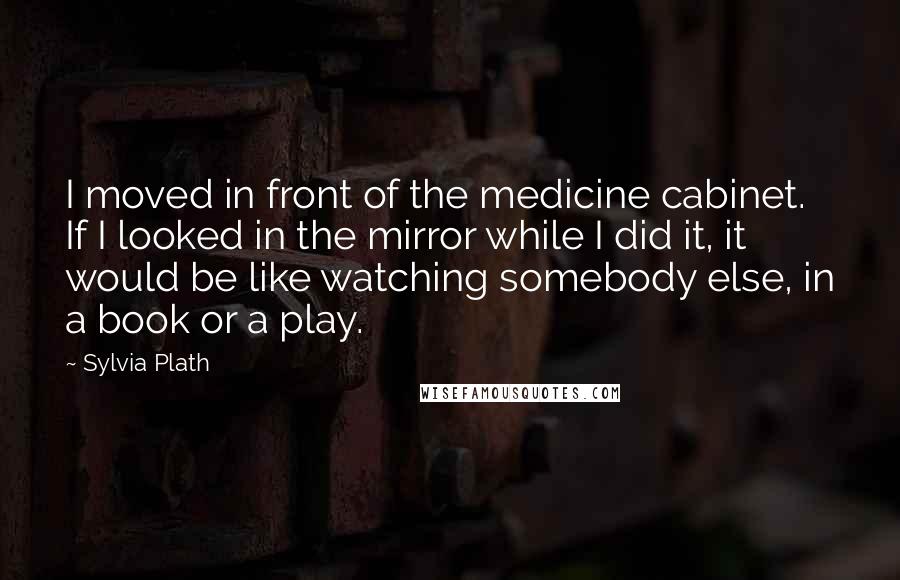 Sylvia Plath Quotes: I moved in front of the medicine cabinet. If I looked in the mirror while I did it, it would be like watching somebody else, in a book or a play.