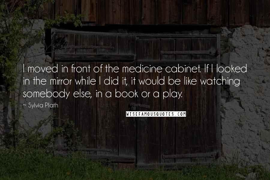 Sylvia Plath Quotes: I moved in front of the medicine cabinet. If I looked in the mirror while I did it, it would be like watching somebody else, in a book or a play.