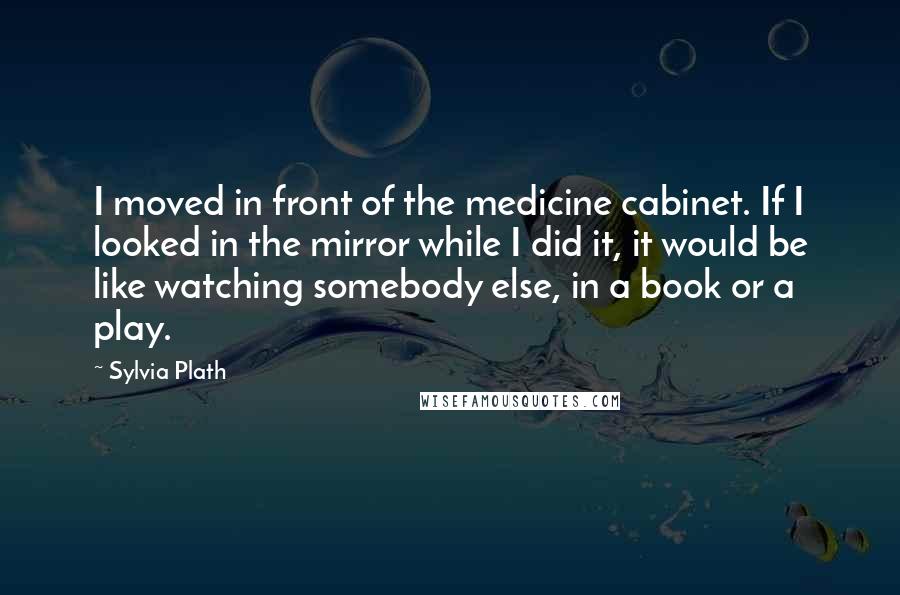 Sylvia Plath Quotes: I moved in front of the medicine cabinet. If I looked in the mirror while I did it, it would be like watching somebody else, in a book or a play.