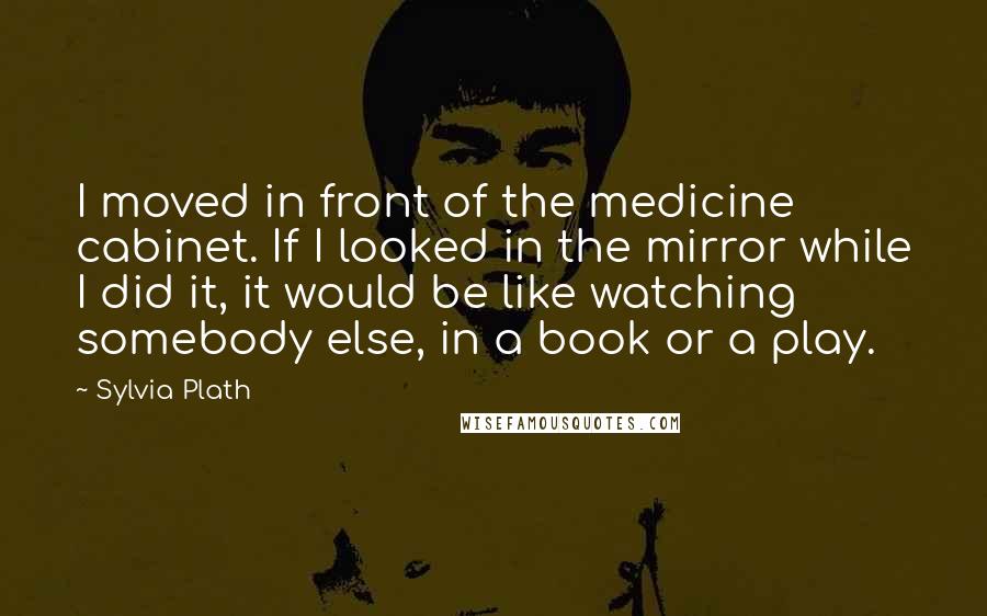 Sylvia Plath Quotes: I moved in front of the medicine cabinet. If I looked in the mirror while I did it, it would be like watching somebody else, in a book or a play.