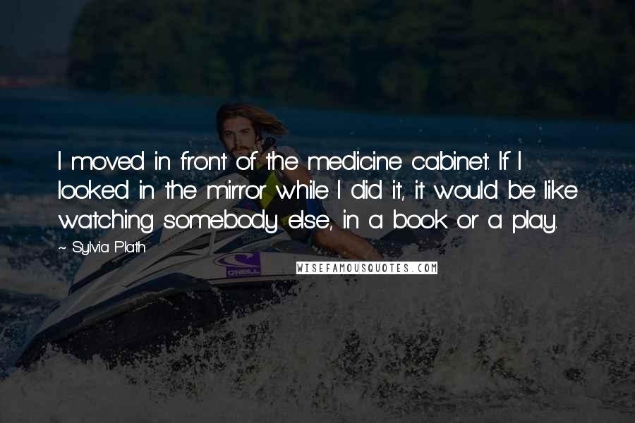 Sylvia Plath Quotes: I moved in front of the medicine cabinet. If I looked in the mirror while I did it, it would be like watching somebody else, in a book or a play.