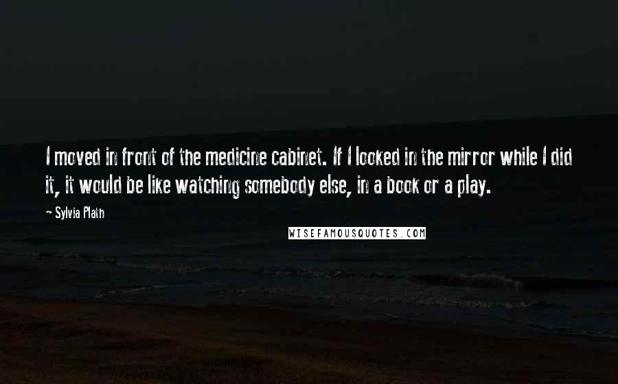 Sylvia Plath Quotes: I moved in front of the medicine cabinet. If I looked in the mirror while I did it, it would be like watching somebody else, in a book or a play.