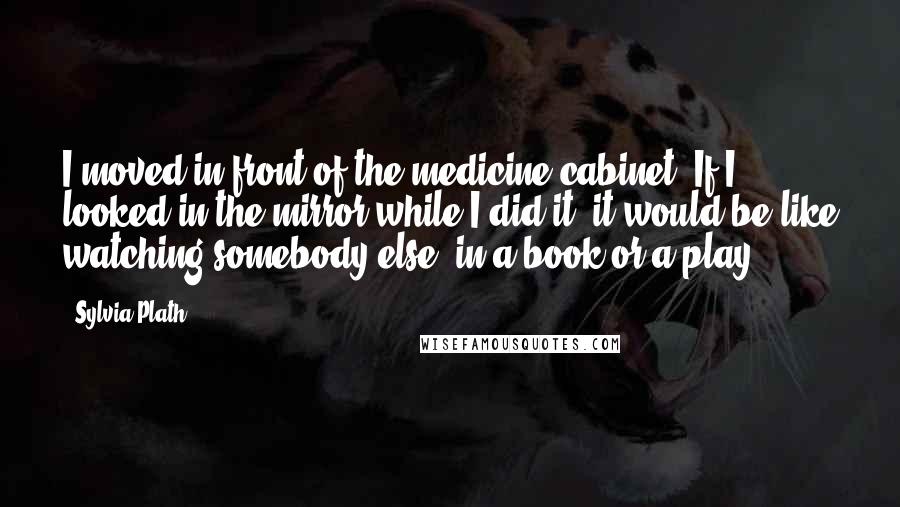 Sylvia Plath Quotes: I moved in front of the medicine cabinet. If I looked in the mirror while I did it, it would be like watching somebody else, in a book or a play.