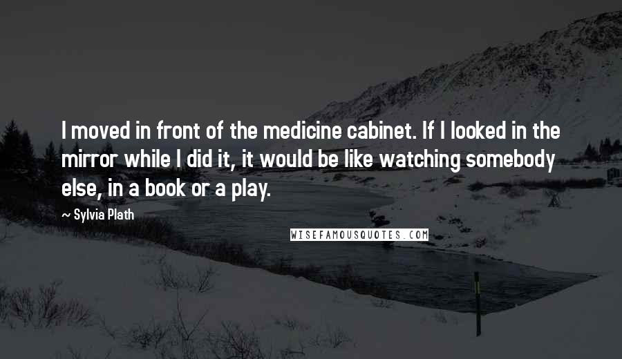 Sylvia Plath Quotes: I moved in front of the medicine cabinet. If I looked in the mirror while I did it, it would be like watching somebody else, in a book or a play.