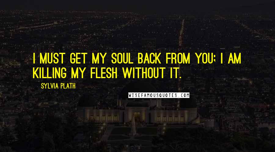 Sylvia Plath Quotes: I must get my soul back from you; I am killing my flesh without it.