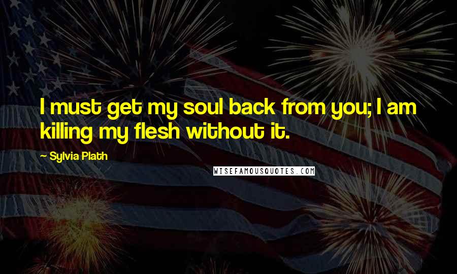 Sylvia Plath Quotes: I must get my soul back from you; I am killing my flesh without it.