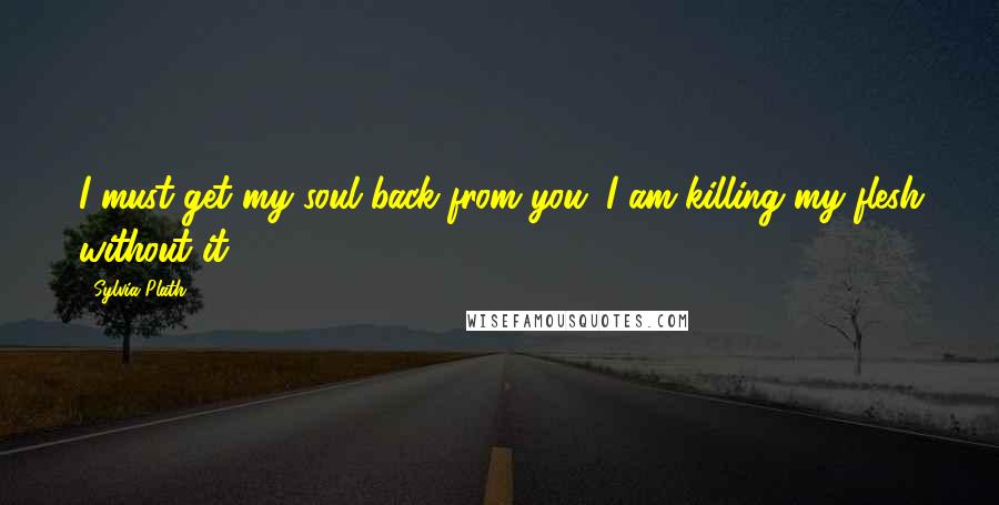 Sylvia Plath Quotes: I must get my soul back from you; I am killing my flesh without it.