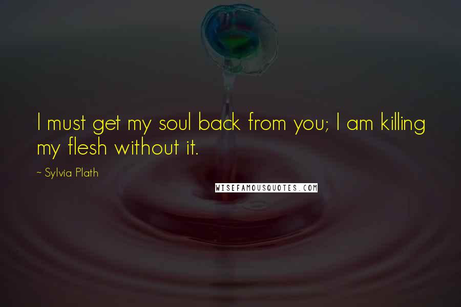 Sylvia Plath Quotes: I must get my soul back from you; I am killing my flesh without it.