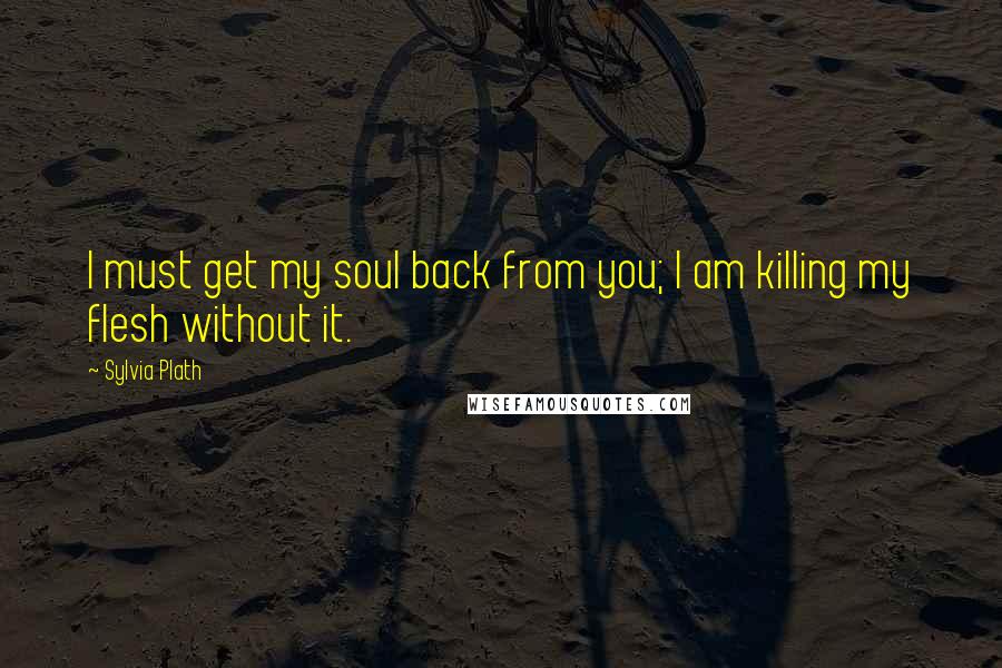 Sylvia Plath Quotes: I must get my soul back from you; I am killing my flesh without it.