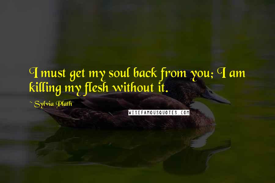 Sylvia Plath Quotes: I must get my soul back from you; I am killing my flesh without it.