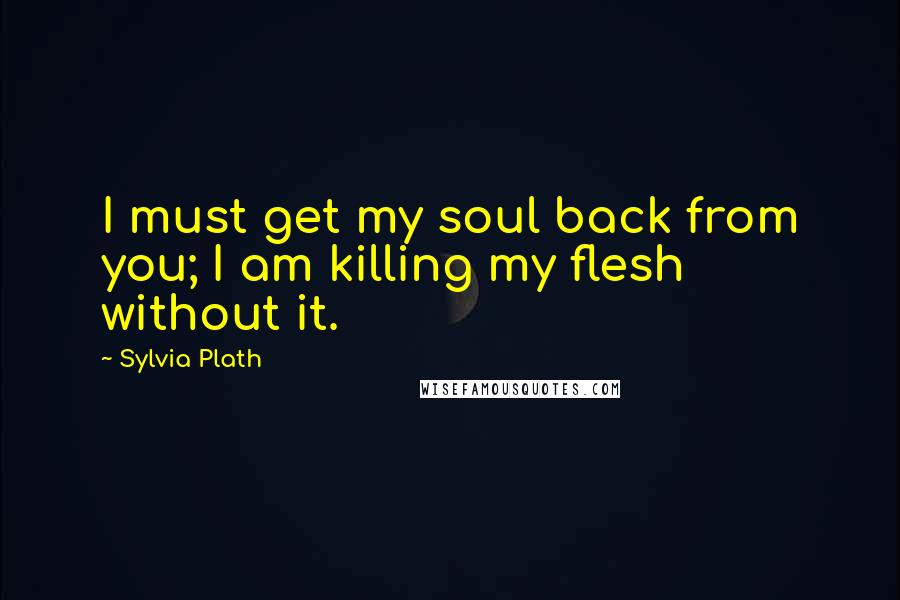 Sylvia Plath Quotes: I must get my soul back from you; I am killing my flesh without it.