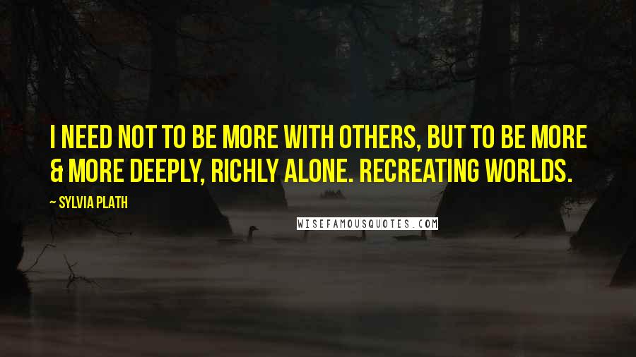 Sylvia Plath Quotes: I need not to be more with others, but to be more & more deeply, richly alone. Recreating worlds.