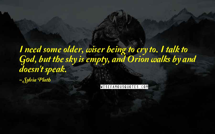 Sylvia Plath Quotes: I need some older, wiser being to cry to. I talk to God, but the sky is empty, and Orion walks by and doesn't speak.