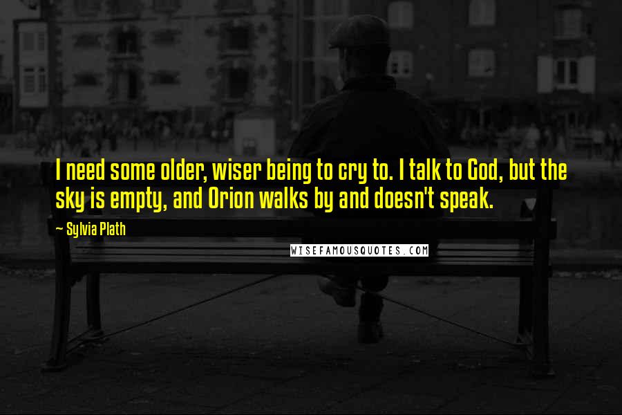 Sylvia Plath Quotes: I need some older, wiser being to cry to. I talk to God, but the sky is empty, and Orion walks by and doesn't speak.