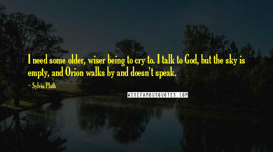 Sylvia Plath Quotes: I need some older, wiser being to cry to. I talk to God, but the sky is empty, and Orion walks by and doesn't speak.