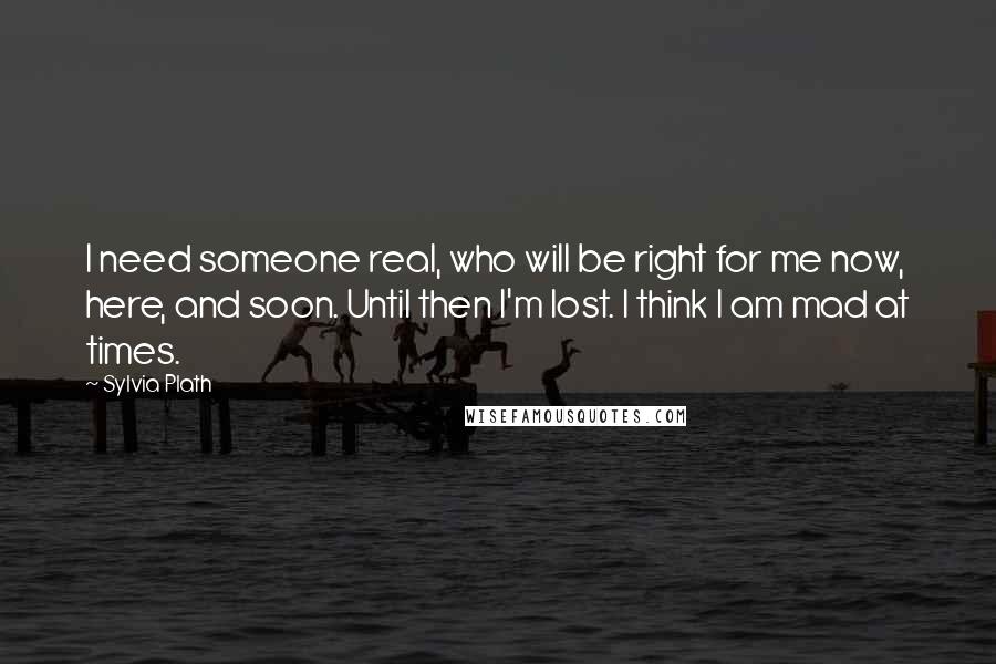 Sylvia Plath Quotes: I need someone real, who will be right for me now, here, and soon. Until then I'm lost. I think I am mad at times.