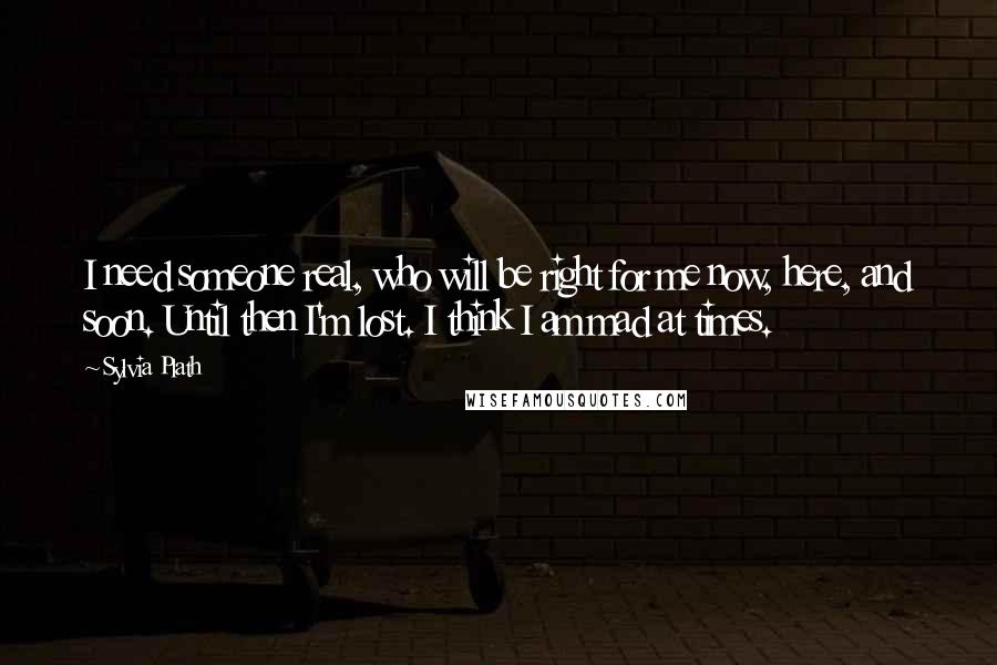 Sylvia Plath Quotes: I need someone real, who will be right for me now, here, and soon. Until then I'm lost. I think I am mad at times.