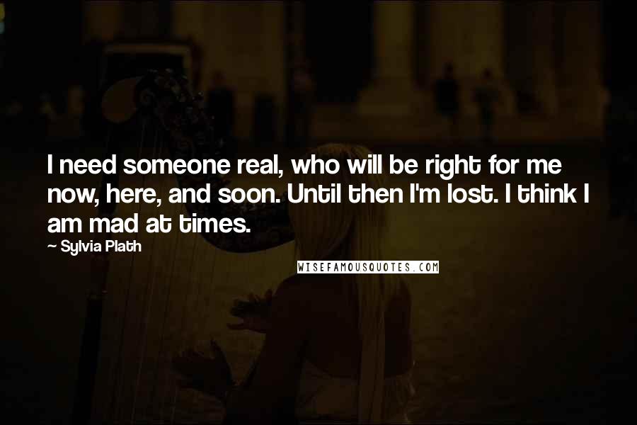 Sylvia Plath Quotes: I need someone real, who will be right for me now, here, and soon. Until then I'm lost. I think I am mad at times.