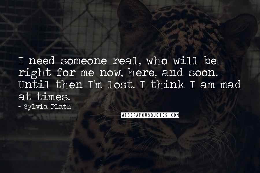 Sylvia Plath Quotes: I need someone real, who will be right for me now, here, and soon. Until then I'm lost. I think I am mad at times.