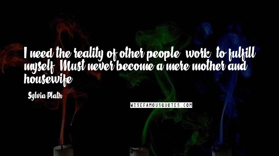 Sylvia Plath Quotes: I need the reality of other people, work, to fulfill myself. Must never become a mere mother and housewife.