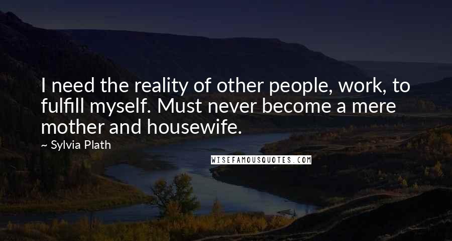 Sylvia Plath Quotes: I need the reality of other people, work, to fulfill myself. Must never become a mere mother and housewife.