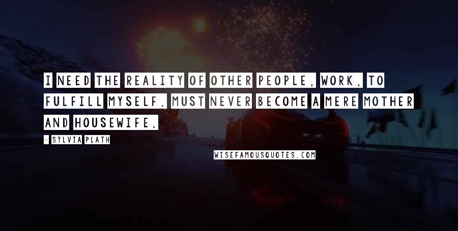 Sylvia Plath Quotes: I need the reality of other people, work, to fulfill myself. Must never become a mere mother and housewife.