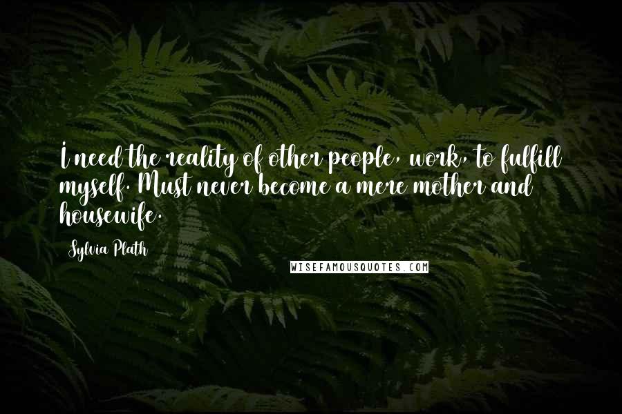 Sylvia Plath Quotes: I need the reality of other people, work, to fulfill myself. Must never become a mere mother and housewife.