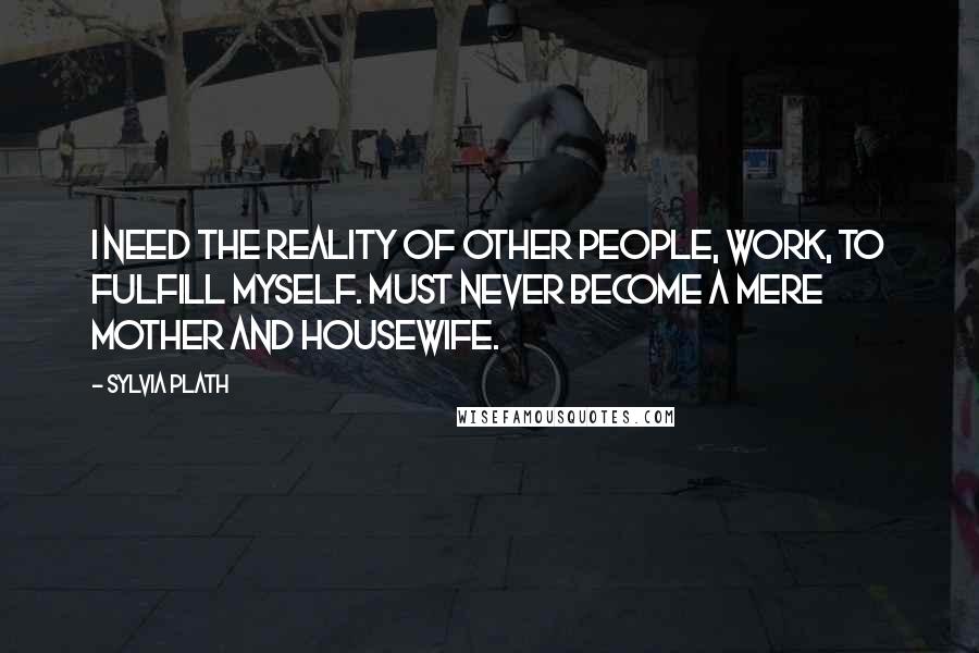 Sylvia Plath Quotes: I need the reality of other people, work, to fulfill myself. Must never become a mere mother and housewife.