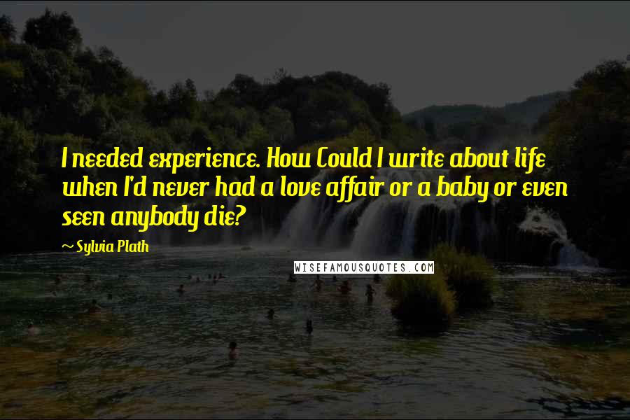 Sylvia Plath Quotes: I needed experience. How Could I write about life when I'd never had a love affair or a baby or even seen anybody die?